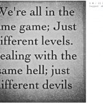 We’re all in the same game just different levels Dealing with the same hell just different devils